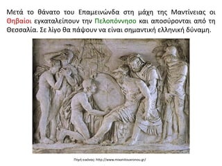 Μετά το θάνατο του Επαμεινώνδα στη μάχη της Μαντίνειας οι
Θηβαίοι εγκαταλείπουν την Πελοπόννησο και αποσύρονται από τη
Θεσσαλία. Σε λίγο θα πάψουν να είναι σημαντική ελληνική δύναμη.
Πηγή εικόνας: http://www.mixanitouxronou.gr/
 