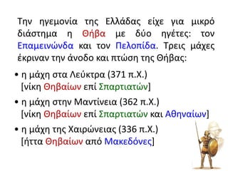 Την ηγεμονία της Ελλάδας είχε για μικρό
διάστημα η Θήβα με δύο ηγέτες: τον
Επαμεινώνδα και τον Πελοπίδα. Τρεις μάχες
έκριναν την άνοδο και πτώση της Θήβας:
• η μάχη στα Λεύκτρα (371 π.Χ.)
[νίκη Θηβαίων επί Σπαρτιατών]
• η μάχη στην Μαντίνεια (362 π.Χ.)
[νίκη Θηβαίων επί Σπαρτιατών και Αθηναίων]
• η μάχη της Χαιρώνειας (336 π.Χ.)
[ήττα Θηβαίων από Μακεδόνες]
 