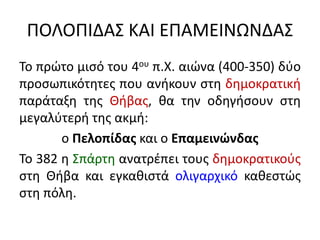 ΠΟΛΟΠΙΔΑΣ ΚΑΙ ΕΠΑΜΕΙΝΩΝΔΑΣ
Το πρώτο μισό του 4ου π.Χ. αιώνα (400-350) δύο
προσωπικότητες που ανήκουν στη δημοκρατική
παράταξη της Θήβας, θα την οδηγήσουν στη
μεγαλύτερή της ακμή:
ο Πελοπίδας και ο Επαμεινώνδας
Το 382 η Σπάρτη ανατρέπει τους δημοκρατικούς
στη Θήβα και εγκαθιστά ολιγαρχικό καθεστώς
στη πόλη.
 
