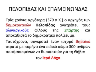 ΠΕΛΟΠΙΔΑΣ ΚΑΙ ΕΠΑΜΕΙΝΩΝΔΑΣ
Τρία χρόνια αργότερα (379 π.Χ.) ο αρχηγός των
δημοκρατικών Πελοπίδας ανατρέπει τους
ολιγαρχικούς φίλους της Σπάρτης και
αποκαθιστά το δημοκρατικό πολίτευμα.
Ταυτόχρονα, συγκροτεί έναν ισχυρό θηβαϊκό
στρατό με πυρήνα ένα ειδικό σώμα 300 ανδρών
αποφασισμένων να θυσιαστούν για τη Θήβα:
τον Ιερό Λόχο
 
