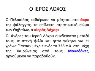 Ο ΙΕΡΟΣ ΛΟΧΟΣ
Ο Πελοπίδας καθιέρωσε να μάχεται στο άκρο
της φάλαγγας, το επίλεκτο στρατιωτικό σώμα
των Θηβαίων, ο «Ιερός Λόχος».
Οι άνδρες του Ιερού Λόχου συνδέονταν μεταξύ
τους με στενή φιλία και ήταν ανίκητοι για 35
χρόνια. Έπεσαν μέχρις ενός το 338 π.Χ. στη μάχη
της Χαιρώνειας από τους Μακεδόνες,
αρνούμενοι να παραδοθούν.
 