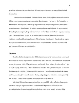 9

practices, and cross-checked views from different sources to ensure accuracy of the obtained

information.

       Based on the interviews and extensive review of the secondary sources on chain stores in

China, a survey questionnaire was constructed. Questionnaires were sent by the Association of

Chain Stores in Guangdong. The survey respondents were drawn from personnel, finance and

general managers. One hundred forty three questionnaires were distributed, 96 were returned.

Excluding the incomplete, 83 questionnaires were usable. The overall effective response rate was

58%. The present study focuses on an industry specific context (chain store) to restrain

variations contributed by a single industry. The advantage of an industry –based study as oppose

to large-scale inter-industry cross-sectional data is to control for the influence of context and

environment differences across industries.



Measures

     Based on the literature pertinent to HR best practices, a survey instrument was constructed

to examine the relative importance of a broad range of HR practices. The respondents were asked

to rate the extent to which HR practices were used in their firms, using a six-point scale of 1 (not

at all) to 6 (very extensively). These HR practices included in the present study can be classified

into six areas: (1) staffing, (2) training and development, (3) performance appraisal. (4) reward

and compensation, (5) work information sharing and participation in decision-making, and (6)

job security. Each of these areas was measured by 3 to 5 HR practices.

     Individual HR practices were combined into an overall HR index reflecting the extent to

which the surveyed organisations have adopted the HRM practices. HPWS index was

operationalised as the summation of the standardized scores of the equally weighted HRM
 