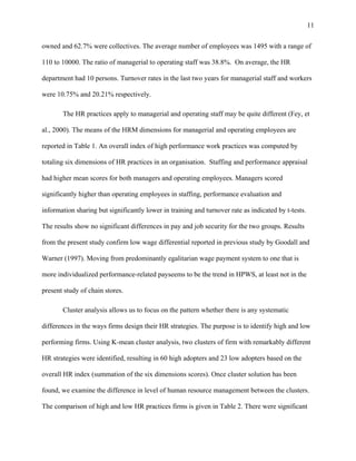 11

owned and 62.7% were collectives. The average number of employees was 1495 with a range of

110 to 10000. The ratio of managerial to operating staff was 38.8%. On average, the HR

department had 10 persons. Turnover rates in the last two years for managerial staff and workers

were 10.75% and 20.21% respectively.

       The HR practices apply to managerial and operating staff may be quite different (Fey, et

al., 2000). The means of the HRM dimensions for managerial and operating employees are

reported in Table 1. An overall index of high performance work practices was computed by

totaling six dimensions of HR practices in an organisation. Staffing and performance appraisal

had higher mean scores for both managers and operating employees. Managers scored

significantly higher than operating employees in staffing, performance evaluation and

information sharing but significantly lower in training and turnover rate as indicated by t-tests.

The results show no significant differences in pay and job security for the two groups. Results

from the present study confirm low wage differential reported in previous study by Goodall and

Warner (1997). Moving from predominantly egalitarian wage payment system to one that is

more individualized performance-related payseems to be the trend in HPWS, at least not in the

present study of chain stores.

       Cluster analysis allows us to focus on the pattern whether there is any systematic

differences in the ways firms design their HR strategies. The purpose is to identify high and low

performing firms. Using K-mean cluster analysis, two clusters of firm with remarkably different

HR strategies were identified, resulting in 60 high adopters and 23 low adopters based on the

overall HR index (summation of the six dimensions scores). Once cluster solution has been

found, we examine the difference in level of human resource management between the clusters.

The comparison of high and low HR practices firms is given in Table 2. There were significant
 