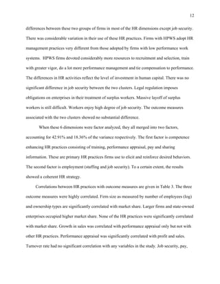 12

differences between these two groups of firms in most of the HR dimensions except job security.

There was considerable variation in their use of these HR practices. Firms with HPWS adopt HR

management practices very different from those adopted by firms with low performance work

systems. HPWS firms devoted considerably more resources to recruitment and selection, train

with greater vigor, do a lot more performance management and tie compensation to performance.

The differences in HR activities reflect the level of investment in human capital. There was no

significant difference in job security between the two clusters. Legal regulation imposes

obligations on enterprises in their treatment of surplus workers. Massive layoff of surplus

workers is still difficult. Workers enjoy high degree of job security. The outcome measures

associated with the two clusters showed no substantial difference.

       When these 6 dimensions were factor analyzed, they all merged into two factors,

accounting for 42.91% and 18.36% of the variance respectively. The first factor is competence

enhancing HR practices consisting of training, performance appraisal, pay and sharing

information. These are primary HR practices firms use to elicit and reinforce desired behaviors.

The second factor is employment (staffing and job security). To a certain extent, the results

showed a coherent HR strategy.

     Correlations between HR practices with outcome measures are given in Table 3. The three

outcome measures were highly correlated. Firm size as measured by number of employees (log)

and ownership types are significantly correlated with market share. Larger firms and state-owned

enterprises occupied higher market share. None of the HR practices were significantly correlated

with market share. Growth in sales was correlated with performance appraisal only but not with

other HR practices. Performance appraisal was significantly correlated with profit and sales.

Turnover rate had no significant correlation with any variables in the study. Job security, pay,
 