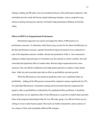 13

training, staffing and HR index were not correlated with any of the performance indicators. This

contradicts previous study that human capital enhancing strategies, such as competitive pay,

intensive training and rigorous selection will lead to high performance (Delaney & Huselid,

1996).




Effects of HPWS on Organisational Performance

         Hierarchical regression was used to investigate the effects of HR practices on

performance measures. To determine which factors may account for the observed differences in

the three performance measures, separate hierarchical regression analyses were conducted on

each of the dependent outcome variables. Results are presented in Table 4. Size measured in

employee number (log) and types of ownership were first entered as control variables. Size and

ownership had significant effect on market share. Because larger organisations have more

resources, they can afford to implement more high quality practices to capture a large market

share. Both size and ownership types had no effect on profitability and sales growth.

         When the HR practices were entered as predictors, there was a significant effect on

profitability. Adding all the HR practices increased the explained variance significantly by 25%.

For individual HR practices, information sharing and involvement showed a significant but

negative effect on profitability as indicated by the standardized Beta coefficient. It should be

noted that there was no significant effect of the HR practices on growth in market share and sales.

None of the proposal relationships holds for Low HR index group. Low HR level firms are not

willing to invest in their human capital. The result was further reiterated by cluster analysis of

two clusters of firm with remarkably different HR strategies.
 