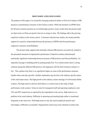 14




                              DISCUSSION AND CONCLUSION

The purpose of this paper is to extend the emerging empirical studies on firm level impact of HR

practices on performance measures in the Chinese context. While the literature on HPWS from

the Western countries presents an overwhelmingly positive result, results from the present study

on chain stores in China are positive but not as strong or clear. The findings add to the growing

empirical evidence in the Asian context. Consistent with previous studies, the results partially

support for a positive relationship between the presence of HPWS and firm performance

(subjective measures of profitability).

       The present study supports that internally coherent HR practices are positively related to

the perceptual measures of organisation performance. Empirical evidence demonstrated

statistically significant relationship between measure of HR practices and firm profitability. An

important message is building profit by putting people first. To a certain extent, there is strong

coherent among the different HR practices, but alignment with the firm's business initiative is

low. This explains why there is no significant impact on some of the performance measures

(market share and sales growth). Another explanation may be due to the industry specific nature

of the retail chain stores. The high growth in the industry creates shortage of well-trained skilled

workers. The high turnover and low-skill labour is a critical issue in the study of high

performance work systems. Turnover rates for managerial staff and operating employees were

10% and 20% respectively as reported by the respondents in the survey. High turnover is a

problem in the retail industry. Difficulty in attracting and retaining high caliber is mentioned

frequently in the interviews. With high turnover rate, the much needed job specific tacit

knowledge is difficult to accumulate. Organisations need to pay more attention to attract and
 