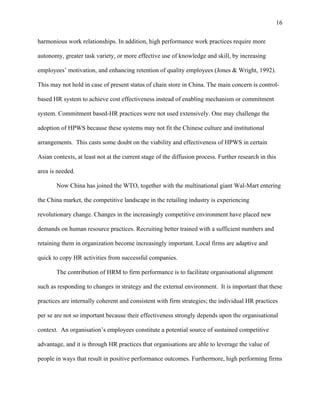 16

harmonious work relationships. In addition, high performance work practices require more

autonomy, greater task variety, or more effective use of knowledge and skill, by increasing

employees’ motivation, and enhancing retention of quality employees (Jones & Wright, 1992).

This may not hold in case of present status of chain store in China. The main concern is control-

based HR system to achieve cost effectiveness instead of enabling mechanism or commitment

system. Commitment based-HR practices were not used extensively. One may challenge the

adoption of HPWS because these systems may not fit the Chinese culture and institutional

arrangements. This casts some doubt on the viability and effectiveness of HPWS in certain

Asian contexts, at least not at the current stage of the diffusion process. Further research in this

area is needed.

       Now China has joined the WTO, together with the multinational giant Wal-Mart entering

the China market, the competitive landscape in the retailing industry is experiencing

revolutionary change. Changes in the increasingly competitive environment have placed new

demands on human resource practices. Recruiting better trained with a sufficient numbers and

retaining them in organization become increasingly important. Local firms are adaptive and

quick to copy HR activities from successful companies.

       The contribution of HRM to firm performance is to facilitate organisational alignment

such as responding to changes in strategy and the external environment. It is important that these

practices are internally coherent and consistent with firm strategies; the individual HR practices

per se are not so important because their effectiveness strongly depends upon the organisational

context. An organisation’s employees constitute a potential source of sustained competitive

advantage, and it is through HR practices that organisations are able to leverage the value of

people in ways that result in positive performance outcomes. Furthermore, high performing firms
 