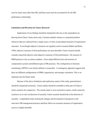 17

excel in many areas other than HR, and these areas must be accounted for by the HR-

performance relationship.




Limitations and Direction for Future Research

       Implications of our findings should be interpreted with care as the respondents are

drawing from China’s chain stores only. Common method variance is a potential problem

whenever data are collected from a single source. It relies on perceptual measures of organisation

outcomes. Even though subjective measures are regularly used in research (Babin and Boles,

1998), objective measures of firm performance are more desirable. Future research should

consider using both objective and subjective measures of firm performance. The measure of

HRM practices is by no means complete. Firms adopt different form and structure of

compensation systems and different types of HR practices. The configuration of elements

constituting a HPWS is not clearly defined or researched. A contingency approach suggests that

there are different configurations of HRM, organisation, and strategic orientation. This is an

important area for future study.

       Because of the above limitations and exploratory nature of the study, generalization

should be interpreted cautiously. Future studies should be extended to other part of China or

Asian countries for comparison. The current study is cross-sectional in nature, results cannot be

conclusive as to rule out direction of causality. Future research should look at the direction of

causality. Longitudinal study tracking the changes and development of progressive and

innovative HR management practices and their effects on economic measures of organisation

success is highly desirable.
 