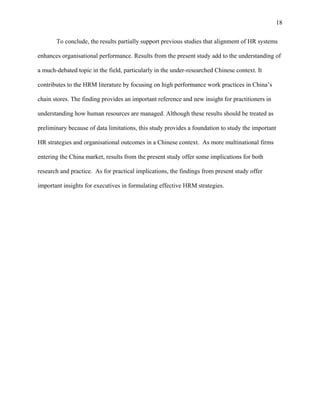18

       To conclude, the results partially support previous studies that alignment of HR systems

enhances organisational performance. Results from the present study add to the understanding of

a much-debated topic in the field, particularly in the under-researched Chinese context. It

contributes to the HRM literature by focusing on high performance work practices in China’s

chain stores. The finding provides an important reference and new insight for practitioners in

understanding how human resources are managed. Although these results should be treated as

preliminary because of data limitations, this study provides a foundation to study the important

HR strategies and organisational outcomes in a Chinese context. As more multinational firms

entering the China market, results from the present study offer some implications for both

research and practice. As for practical implications, the findings from present study offer

important insights for executives in formulating effective HRM strategies.
 