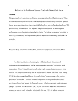 1


           In Search of the Best Human Resource Practices in China’s Chain Stores

Abstract

This paper analysed a recent survey of human resource practices from 83 chain stores in China.

It differentiated managerial staff (core) and operating employees according to different types of

human resource configurations. It also identified high and low adoption based on bundling of HR

practices using cluster analysis. The impact of HR practices alignment on enhancing firm

performance was evaluated using high adoption cluster. The findings advance our knowledge in

the HPWS literature and offer important insights for executives in formulating effective HRM

strategies.




Keywords: High performance work systems, human resource practices, chain stores, China




        The effective utilization of human capital will be the ultimate determinant of

organisational performance (Adler, 1988). Managing people is a central challenge in every

organisation. A firm’s intangible assets, such as the way it manages its employees, are more

likely to gain competitive advantage than its tangible assets (Jackson & Schuler, 1995; Barney,

1995). From the resource-based theory, the complexities of human resource value creation

process can be treated as a source of sustained competitive advantage because the types of

activities performed add value to the firm, such as more effective response to market demands

(Wright, McMahan, and McWillians, 1994). A pool of skills and experience of workforce is

unique, rare and not easily imitated or substitutable (Barney, 1991). In order to sustain the
 