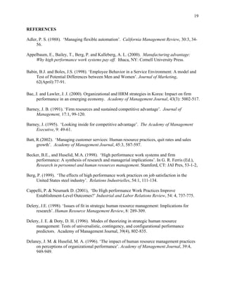 19


REFERENCES

Adler, P. S. (1988). ‘Managing flexible automation’. California Management Review, 30:3, 34-
     56.

Appelbaum, E., Bailey, T., Berg, P. and Kalleberg, A. L. (2000). Manufacturing advantage:
    Why high performance work systems pay off. Ithaca, NY: Cornell University Press.

Babin, B.J. and Boles, J.S. (1998). ‘Employee Behavior in a Service Environment: A model and
     Test of Potential Differences between Men and Women’. Journal of Marketing,
     62(April):77-91.

Bae, J. and Lawler, J. J. (2000). Organizational and HRM strategies in Korea: Impact on firm
      performance in an emerging economy. Academy of Management Journal, 43(3): 5002-517.

Barney, J. B. (1991). ‘Firm resources and sustained competitive advantage’. Journal of
     Management, 17:1, 99-120.

Barney, J. (1995). ‘Looking inside for competitive advantage’. The Academy of Management
     Executive, 9: 49-61.

Batt, R.(2002). ‘Managing customer services: Human resource practices, quit rates and sales
      growth’. Academy of Management Journal, 45:3, 587-597.

Becker, B.E., and Huselid, M.A. (1998). ‘High performance work systems and firm
    performance: A synthesis of research and managerial implications’. In G. R. Ferris (Ed.),
    Research in personnel and human resources management. Stamford, CT: JAI Pres, 53-1-2,

Berg, P. (1999). ‘The effects of high performance work practices on job satisfaction in the
     United States steel industry’. Relations Industrielles, 54:1, 111-134.

Cappelli, P. & Neumark D. (2001), ‘Do High performance Work Practices Improve
    Establishment-Level Outcomes?’ Industrial and Labor Relations Review, 54: 4, 737-775.

Delery, J.E. (1998). ‘Issues of fit in strategic human resource management: Implications for
     research’. Human Resource Management Review, 8: 289-309.

Delery, J. E. & Doty, D. H. (1996). Modes of theorizing in strategic human resource
     management: Tests of universalistic, contingency, and configurational performance
     predictors. Academy of Management Journal, 39(4), 802-835.

Delaney, J. M. & Huselid, M. A. (1996). ‘The impact of human resource management practices
     on perceptions of organizational performance’. Academy of Management Journal, 39:4,
     949-949.
 