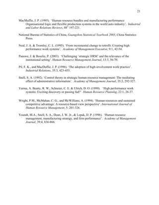 21

MacMuffie, J. P. (1995). ‘Human resource bundles and manufacturing performance:
    Organisational logic and flexible production systems in the world auto industry’. Industrial
    and Labor Relations Reviews, 48” 197-221.

National Bureau of Statistics of China, Guangzhou Statistical Yearbook 2003, China Statistics
     Press.

Neal, J. A. & Tromley, C. L. (1995). ‘From incremental change to retrofit: Creating high
     performance work systems’. Academy of Management Executive, 9:1, 42-54.

Paauwe, J. & Boselie, P. (2003). ‘Challenging ‘strategic HRM’ and the relevance of the
    institutional setting’. Human Resource Management Journal, 13:3, 56-70.

Pil, F. K., and MacDuffie, J. P. (1996). ‘The adoption of high-involvement work practice’.
      Industrial Relations, 35:3, 423-455.

Snell, S. A. (1992). ‘Control theory in strategic human resource management: The mediating
      effect of administrative information’. Academy of Management Journal, 35:2, 292-327.

Varma, A. Beatty, R. W., Schneier, C. E. & Ulrich, D. O. (1999). ‘High performance work
    systems: Exciting discovery or passing fad?’ Human Resource Planning, 22:1, 26-37.

Wright, P.M., McMahan, C. G., and McWillians, A. (1994). ‘Human resources and sustained
    competitive advantage: A resource-based view perspective’. International Journal of
    Human Resource Management, 5: 201-326.

Youndt, M.A., Snell, S. A., Dean, J. W. Jr., & Lepak, D. P. (1996). ‘Human resource
    management, manufacturing strategy, and firm performance’. Academy of Management
    Journal, 39:4, 836-866.
 