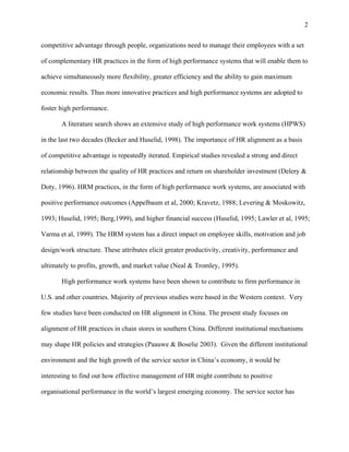 2

competitive advantage through people, organizations need to manage their employees with a set

of complementary HR practices in the form of high performance systems that will enable them to

achieve simultaneously more flexibility, greater efficiency and the ability to gain maximum

economic results. Thus more innovative practices and high performance systems are adopted to

foster high performance.

       A literature search shows an extensive study of high performance work systems (HPWS)

in the last two decades (Becker and Huselid, 1998). The importance of HR alignment as a basis

of competitive advantage is repeatedly iterated. Empirical studies revealed a strong and direct

relationship between the quality of HR practices and return on shareholder investment (Delery &

Doty, 1996). HRM practices, in the form of high performance work systems, are associated with

positive performance outcomes (Appelbaum et al, 2000; Kravetz, 1988; Levering & Moskowitz,

1993; Huselid, 1995; Berg,1999), and higher financial success (Huselid, 1995; Lawler et al, 1995;

Varma et al, 1999). The HRM system has a direct impact on employee skills, motivation and job

design/work structure. These attributes elicit greater productivity, creativity, performance and

ultimately to profits, growth, and market value (Neal & Tromley, 1995).

       High performance work systems have been shown to contribute to firm performance in

U.S. and other countries. Majority of previous studies were based in the Western context. Very

few studies have been conducted on HR alignment in China. The present study focuses on

alignment of HR practices in chain stores in southern China. Different institutional mechanisms

may shape HR policies and strategies (Paauwe & Boselie 2003). Given the different institutional

environment and the high growth of the service sector in China’s economy, it would be

interesting to find out how effective management of HR might contribute to positive

organisational performance in the world’s largest emerging economy. The service sector has
 