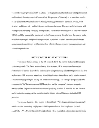 3

become the major growth industry in China. The huge consumer base offers a lot of potential for

multinational firms to enter the China market. The purpose of this study is to identify a number

of key coherent HRM dimensions of staffing, training, performance appraisal, reward, work

structure and job security and their impact on firm performance. The proposed relationship will

be empirically tested by surveying a sample of 83 chain stores in Guangzhou to find out whether

HPWS could be successfully transferred to the Chinese context. Results from the present study

will draw meaningful and practical implications. It provides valuable information to both HR

academics and practitioners by illustrating how effective human resource management can add

value to organisations.



                          REVIEW OF THE RELEVANT STUDIES

       Two major themes emerge in the HR research. First, the current studies tend to adopt a

systems approach. The focus is moved away from separate HRM practices and employee

performance to a more macro focus on the overall complementary set of HRM practices and firm

performance. HR is moving away from its traditional micro-focused role and is moving towards

a macro strategic paradigm, linking HR and business strategy. The strategic perspective HRM

examines the “fit” between various HRM practices and the company’s business strategies

(Delery 1998). Organisations are simultaneously seeking external fit between the HR function

and organisation strategy, at the same time achieving an internal fit among individual HR

practices.

       The second theme is HRM control systems (Snell 1992). Organisations are increasingly

transition from controlling employees to eliciting commitment from employees (Pil and

MacDuffie 1996). Under the control-based culture, HR is focused on administrative aspects and
 