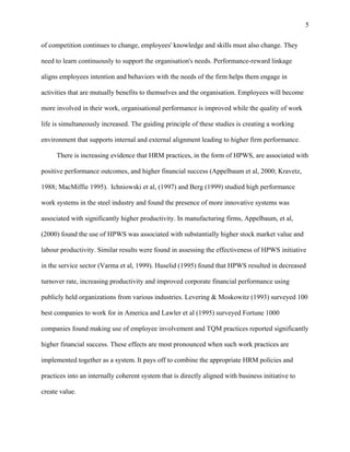 5

of competition continues to change, employees' knowledge and skills must also change. They

need to learn continuously to support the organisation's needs. Performance-reward linkage

aligns employees intention and behaviors with the needs of the firm helps them engage in

activities that are mutually benefits to themselves and the organisation. Employees will become

more involved in their work, organisational performance is improved while the quality of work

life is simultaneously increased. The guiding principle of these studies is creating a working

environment that supports internal and external alignment leading to higher firm performance.

     There is increasing evidence that HRM practices, in the form of HPWS, are associated with

positive performance outcomes, and higher financial success (Appelbaum et al, 2000; Kravetz,

1988; MacMiffie 1995). Ichniowski et al, (1997) and Berg (1999) studied high performance

work systems in the steel industry and found the presence of more innovative systems was

associated with significantly higher productivity. In manufacturing firms, Appelbaum, et al,

(2000) found the use of HPWS was associated with substantially higher stock market value and

labour productivity. Similar results were found in assessing the effectiveness of HPWS initiative

in the service sector (Varma et al, 1999). Huselid (1995) found that HPWS resulted in decreased

turnover rate, increasing productivity and improved corporate financial performance using

publicly held organizations from various industries. Levering & Moskowitz (1993) surveyed 100

best companies to work for in America and Lawler et al (1995) surveyed Fortune 1000

companies found making use of employee involvement and TQM practices reported significantly

higher financial success. These effects are most pronounced when such work practices are

implemented together as a system. It pays off to combine the appropriate HRM policies and

practices into an internally coherent system that is directly aligned with business initiative to

create value.
 