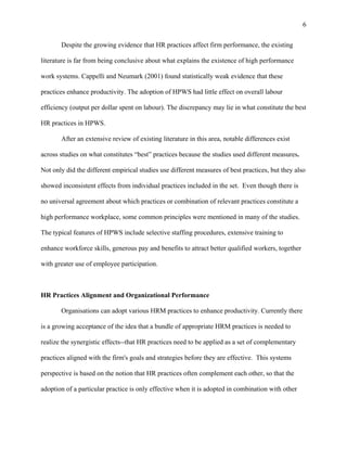 6

       Despite the growing evidence that HR practices affect firm performance, the existing

literature is far from being conclusive about what explains the existence of high performance

work systems. Cappelli and Neumark (2001) found statistically weak evidence that these

practices enhance productivity. The adoption of HPWS had little effect on overall labour

efficiency (output per dollar spent on labour). The discrepancy may lie in what constitute the best

HR practices in HPWS.

       After an extensive review of existing literature in this area, notable differences exist

across studies on what constitutes “best” practices because the studies used different measures.

Not only did the different empirical studies use different measures of best practices, but they also

showed inconsistent effects from individual practices included in the set. Even though there is

no universal agreement about which practices or combination of relevant practices constitute a

high performance workplace, some common principles were mentioned in many of the studies.

The typical features of HPWS include selective staffing procedures, extensive training to

enhance workforce skills, generous pay and benefits to attract better qualified workers, together

with greater use of employee participation.



HR Practices Alignment and Organizational Performance

       Organisations can adopt various HRM practices to enhance productivity. Currently there

is a growing acceptance of the idea that a bundle of appropriate HRM practices is needed to

realize the synergistic effects--that HR practices need to be applied as a set of complementary

practices aligned with the firm's goals and strategies before they are effective. This systems

perspective is based on the notion that HR practices often complement each other, so that the

adoption of a particular practice is only effective when it is adopted in combination with other
 