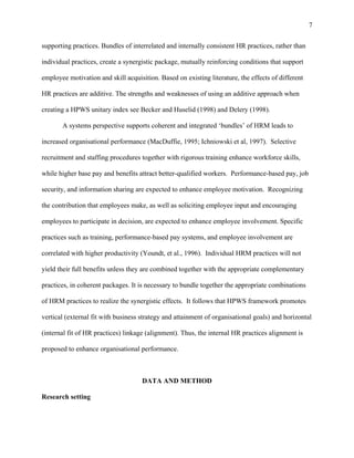 7

supporting practices. Bundles of interrelated and internally consistent HR practices, rather than

individual practices, create a synergistic package, mutually reinforcing conditions that support

employee motivation and skill acquisition. Based on existing literature, the effects of different

HR practices are additive. The strengths and weaknesses of using an additive approach when

creating a HPWS unitary index see Becker and Huselid (1998) and Delery (1998).

       A systems perspective supports coherent and integrated ‘bundles’ of HRM leads to

increased organisational performance (MacDuffie, 1995; Ichniowski et al, 1997).. Selective

recruitment and staffing procedures together with rigorous training enhance workforce skills,

while higher base pay and benefits attract better-qualified workers. Performance-based pay, job

security, and information sharing are expected to enhance employee motivation. Recognizing

the contribution that employees make, as well as soliciting employee input and encouraging

employees to participate in decision, are expected to enhance employee involvement. Specific

practices such as training, performance-based pay systems, and employee involvement are

correlated with higher productivity (Youndt, et al., 1996). Individual HRM practices will not

yield their full benefits unless they are combined together with the appropriate complementary

practices, in coherent packages. It is necessary to bundle together the appropriate combinations

of HRM practices to realize the synergistic effects. It follows that HPWS framework promotes

vertical (external fit with business strategy and attainment of organisational goals) and horizontal

(internal fit of HR practices) linkage (alignment). Thus, the internal HR practices alignment is

proposed to enhance organisational performance.



                                     DATA AND METHOD

Research setting
 
