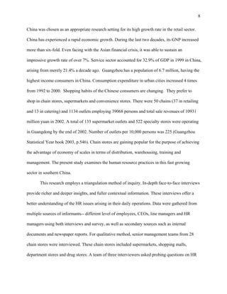 8

China was chosen as an appropriate research setting for its high growth rate in the retail sector.

China has experienced a rapid economic growth. During the last two decades, its GNP increased

more than six-fold. Even facing with the Asian financial crisis, it was able to sustain an

impressive growth rate of over 7%. Service sector accounted for 32.9% of GDP in 1999 in China,

arising from merely 21.4% a decade ago. Guangzhou has a population of 6.7 million, having the

highest income consumers in China. Consumption expenditure in urban cities increased 4 times

from 1992 to 2000. Shopping habits of the Chinese consumers are changing. They prefer to

shop in chain stores, supermarkets and convenience stores. There were 50 chains (37 in retailing

and 13 in catering) and 1134 outlets employing 39068 persons and total sale revenues of 10931

million yuan in 2002. A total of 133 supermarket outlets and 522 specialty stores were operating

in Guangdong by the end of 2002. Number of outlets per 10,000 persons was 225 (Guangzhou

Statistical Year book 2003, p.546). Chain stores are gaining popular for the purpose of achieving

the advantage of economy of scales in terms of distribution, warehousing, training and

management. The present study examines the human resource practices in this fast growing

sector in southern China.

       This research employs a triangulation method of inquiry. In-depth face-to-face interviews

provide richer and deeper insights, and fuller contextual information. These interviews offer a

better understanding of the HR issues arising in their daily operations. Data were gathered from

multiple sources of informants-- different level of employees, CEOs, line managers and HR

managers using both interviews and survey, as well as secondary sources such as internal

documents and newspaper reports. For qualitative method, senior management teams from 28

chain stores were interviewed. These chain stores included supermarkets, shopping malls,

department stores and drug stores. A team of three interviewers asked probing questions on HR
 