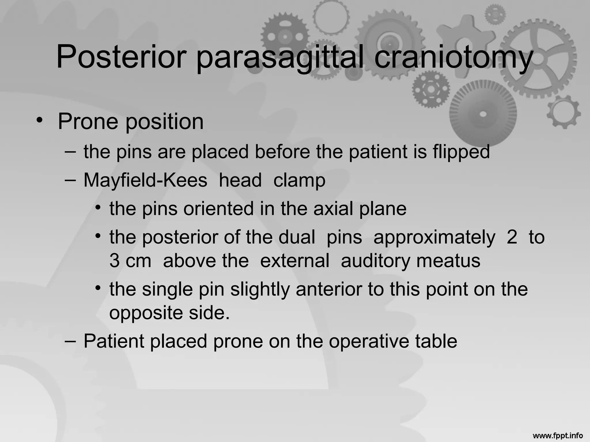 Posterior parasagittal craniotomy
• Prone position
– the pins are placed before the patient is flipped
– Mayfield-Kees head clamp
• the pins oriented in the axial plane
• the posterior of the dual pins approximately 2 to
3 cm above the external auditory meatus
• the single pin slightly anterior to this point on the
opposite side.
– Patient placed prone on the operative table
 