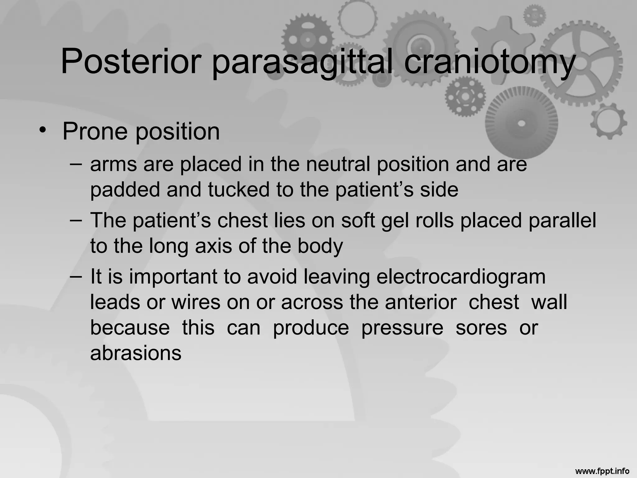 Posterior parasagittal craniotomy
• Prone position
– arms are placed in the neutral position and are
padded and tucked to the patient’s side
– The patient’s chest lies on soft gel rolls placed parallel
to the long axis of the body
– It is important to avoid leaving electrocardiogram
leads or wires on or across the anterior chest wall
because this can produce pressure sores or
abrasions
 