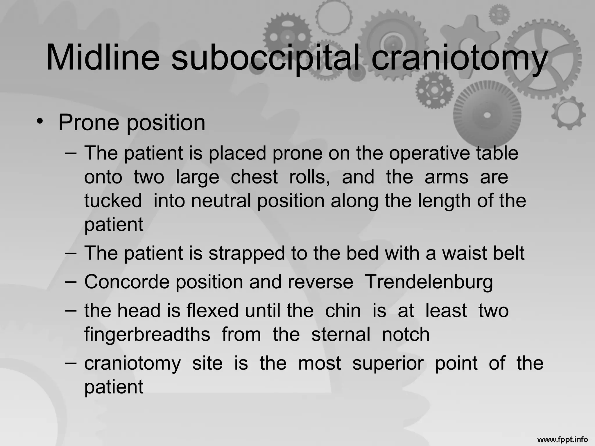 Midline suboccipital craniotomy
• Prone position
– The patient is placed prone on the operative table
onto two large chest rolls, and the arms are
tucked into neutral position along the length of the
patient
– The patient is strapped to the bed with a waist belt
– Concorde position and reverse Trendelenburg
– the head is flexed until the chin is at least two
fingerbreadths from the sternal notch
– craniotomy site is the most superior point of the
patient
 