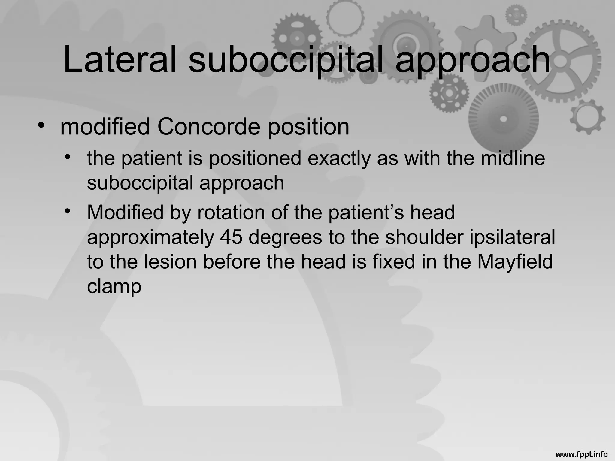 Lateral suboccipital approach
• modified Concorde position
• the patient is positioned exactly as with the midline
suboccipital approach
• Modified by rotation of the patient’s head
approximately 45 degrees to the shoulder ipsilateral
to the lesion before the head is fixed in the Mayfield
clamp
 
