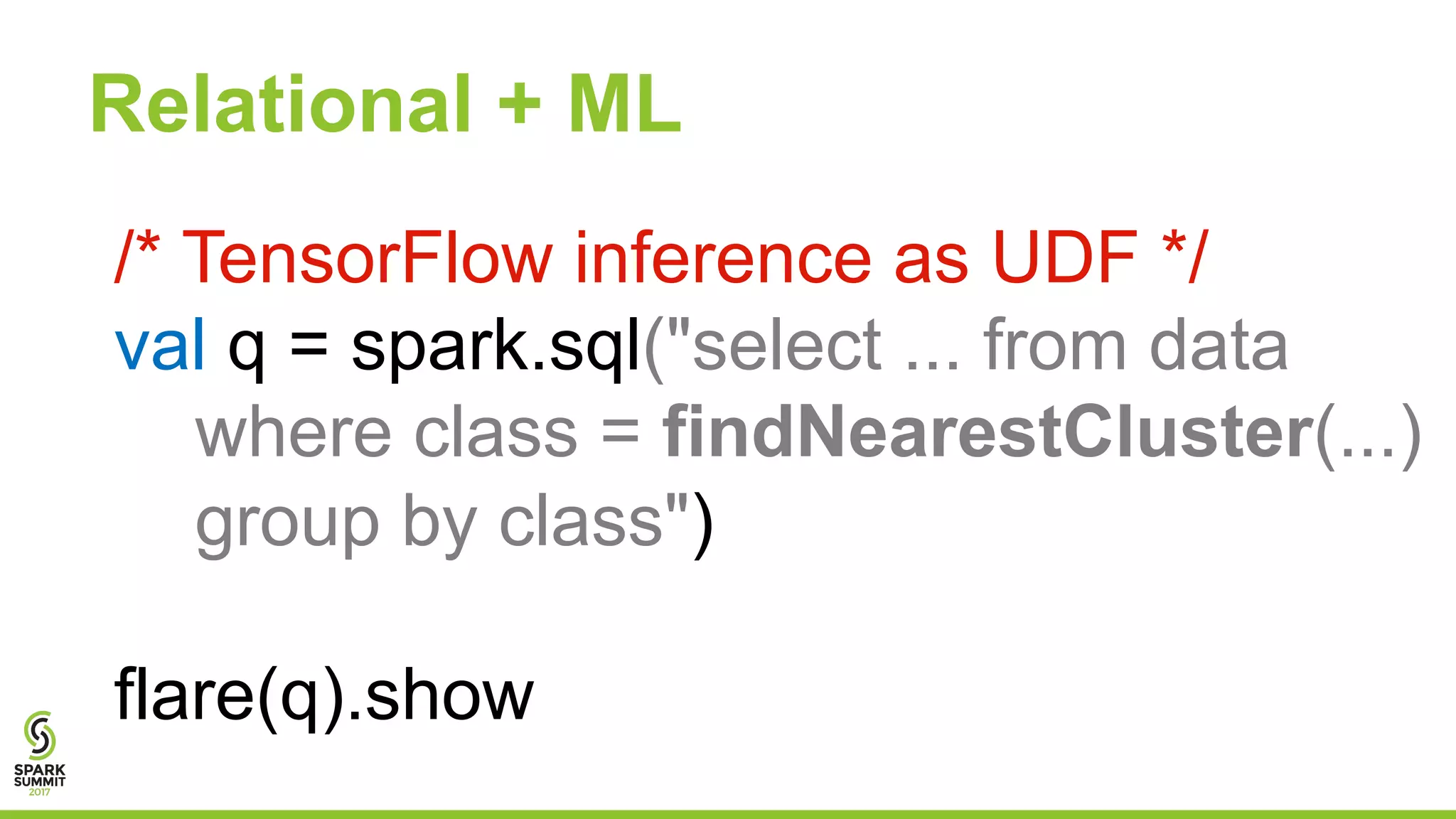 Relational + ML
/* TensorFlow inference as UDF */
val q = spark.sql("select ... from data
where class = findNearestCluster(...)
group by class")
flare(q).show
 