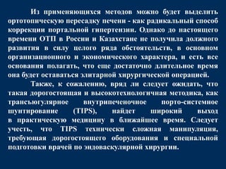 Из применяющихся методов можно будет выделить
ортотопическую пересадку печени - как радикальный способ
коррекции портальной гипертензии. Однако до настоящего
времени ОТП в России и Казахстане не получила должного
развития в силу целого ряда обстоятельств, в основном
организационного и экономического характера, и есть все
основания полагать, что еще достаточно длительное время
она будет оставаться элитарной хирургической операцией.
Также, к сожалению, вряд ли следует ожидать, что
такая дорогостоящая и высокотехнологичная методика, как
трансъюгулярное внутрипеченочное порто-системное
шунтирование (TIPS), найдет широкий выход
в практическую медицину в ближайшее время. Следует
учесть, что TIPS технически сложная манипуляция,
требующая дорогостоящего оборудования и специальной
подготовки врачей по эндоваскулярной хирургии.
 