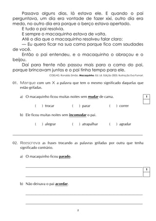 2
Passava alguns dias, lá estava ele. E quando o pai
perguntava, um dia era vontade de fazer xixi, outro dia era
medo, no outro dia era porque o berço estava apertado.
E tudo o pai resolvia.
E sempre o macaquinho estava de volta.
Até o dia que o macaquinho resolveu falar claro:
— Eu quero ficar na sua cama porque fico com saudades
de você.
Então o pai entendeu, e o macaquinho o abraçou e o
beijou.
Daí para frente não passou mais para a cama do pai,
porque brincavam juntos e o pai tinha tempo para ele.
COELHO, Ronaldo Simão. Macaquinho. Ed. Lê. Edição 2005. Ilustração Eva Furnari.
01. Marque com um X a palavra que tem o mesmo significado daquelas que
estão grifadas.
a) O macaquinho ficou muitas noites sem mudar de cama.
( ) trocar ( ) parar ( ) correr
b) Ele ficou muitas noites sem incomodar o pai.
( ) alegrar ( ) atrapalhar ( ) agradar
02. Reescreva as frases trocando as palavras grifadas por outra que tenha
significado contrário.
a) O macaquinho ficou parado.
b) Não deixava o pai acordar.
1
1
 