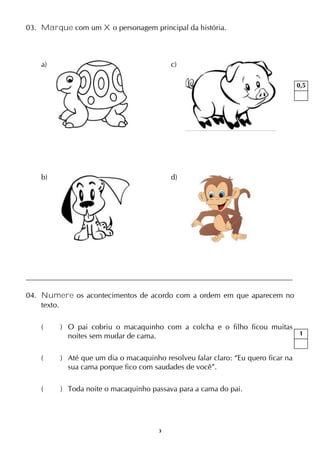 3
03. Marque com um X o personagem principal da história.
a) c)
b) d)
04. Numere os acontecimentos de acordo com a ordem em que aparecem no
texto.
( ) O pai cobriu o macaquinho com a colcha e o filho ficou muitas
noites sem mudar de cama.
( ) Até que um dia o macaquinho resolveu falar claro: “Eu quero ficar na
sua cama porque fico com saudades de você”.
( ) Toda noite o macaquinho passava para a cama do pai.
0,5
1
 