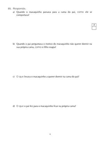 4
05. Responda.
a) Quando o macaquinho passava para a cama do pai, como ele se
comportava?
b) Quando o pai perguntava o motivo do macaquinho não querer dormir na
sua própria cama, como o filho reagia?
c) O que levava o macaquinho a querer dormir na cama do pai?
d) O que o pai fez para o macaquinho ficar na própria cama?
2
 