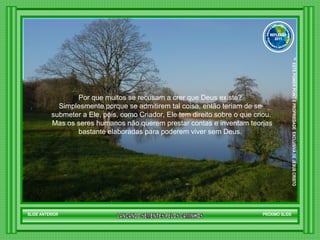 Por que muitos se recusam a crer que Deus existe?  Simplesmente porque se admitirem tal coisa, então teriam de se  submeter a Ele, pois, como Criador, Ele tem direito sobre o que criou. Mas os seres humanos não querem prestar contas e inventam teorias bastante elaboradas para poderem viver sem Deus.  SLIDE ANTERIOR PRÓXIMO SLIDE LANCANDO SEMENTES PELOS CAMINHOS ™  ESTE POWER POINT E PROPRIEDADE  EXCLUSIVA DE JESUS CRISTO GRUPO LANÇANDO SEME NTES PELOS CAMINHOS REFLEXÃO 2011 