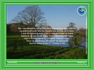 Não nos deixemos influenciar pelos argumentos de um mundo  caracterizado pela falta de respeito aos direitos do Criador,  o que só conduz à destruição e ruína em todas as áreas. Mediante as Escrituras, Deus revela Seus segredos aos  que O honram, além do “mistério” mais profundo:  “ Deus se manifestou em carne” na pessoa do  Senhor Jesus Cristo (1° Timóteo 3:16). SLIDE ANTERIOR PRÓXIMO SLIDE LANCANDO SEMENTES PELOS CAMINHOS ™  ESTE POWER POINT E PROPRIEDADE  EXCLUSIVA DE JESUS CRISTO GRUPO LANÇANDO SEME NTES PELOS CAMINHOS REFLEXÃO 2011 