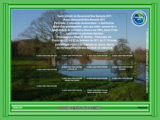 LANCANDO SEMENTES PELOS CAMINHOS ™  ESTE POWER POINT E PROPRIEDADE  EXCLUSIVA DE JESUS CRISTO GRUPO LANÇANDO SEME NTES PELOS CAMINHOS REFLEXÃO 2011 Texto retirado do Devocional Boa Semente 2011 Autor: Devocional Boa Semente 2011 Permitida - e altamente recomendável - a distribuição  desse slide gratuitamente,  para que todos  possam ter a oportunidade de conhecer a Deus e seu Filho Jesus Cristo como único e suficiente Salvador. Formatado por Paulo R  Benites - Piracicaba, em  Piracicaba-SP, em 02 de fevereiro de 2011, às 21:19 horas. ESTE POWER POINT É PATRIMONIO DE JESUS CRISTO AO REPASSAR FAVOR NÃO RETIRAR OS CRÉDITOS CLIQUE AQUI PARA RECEBER NOVOS CAPÍTULOS DE PROVÉRBIOS DE SALOMÃO CLIQUE AQUI PARA RECEBER NOVOS CAPÍTULOS DE BÍBLIA SAGRADA NOVO TESTAMENTO CLIQUE AQUI PARA RECEBER NOVOS CAPÍTULOS DE BÍBLIA SAGRADA VELHO TESTAMENTO CLIQUE AQUI PARA RECEBER NOVOS  SALMOS CLIQUE AQUI PARA RECEBER NOVAS MENSAGENS DE EDIFICAÇÃO CLIQUE AQUI PARA RECEBER NOVOS VERSÍCULOS BÍBLICOS CLIQUE AQUI PARA RECEBER NOVAS MENSAGENS DE MEDITAÇÃO CLIQUE AQUI PARA RECEBER NOVOS CAPÍTULOS DO  LIVRO DE JÓ CLIQUE AQUI PARA RECEBER NOVOS DEVOCIONAIS DE ESPERANÇA CLIQUE AQUI PARA RECEBER NOVOS  MANÁ DA SEGUNDA FEIRA  CLIQUE AQUI PARA RECEBER NOVAS MENSAGENS DE EXORTAÇÃO  HTML CLIQUE AQUI PARA RECEBER NOVOS DEVOCIONAIS   NOSSO PÃO DIÁRIO CLIQUE AQUI PARA RECEBER NOVAS MENSAGENS DE REFLEXÃO CLIQUE AQUI PARA RECEBER NOVOS DEVOCIONAIS DIÁRIO FINALIZAR REINICIAR 