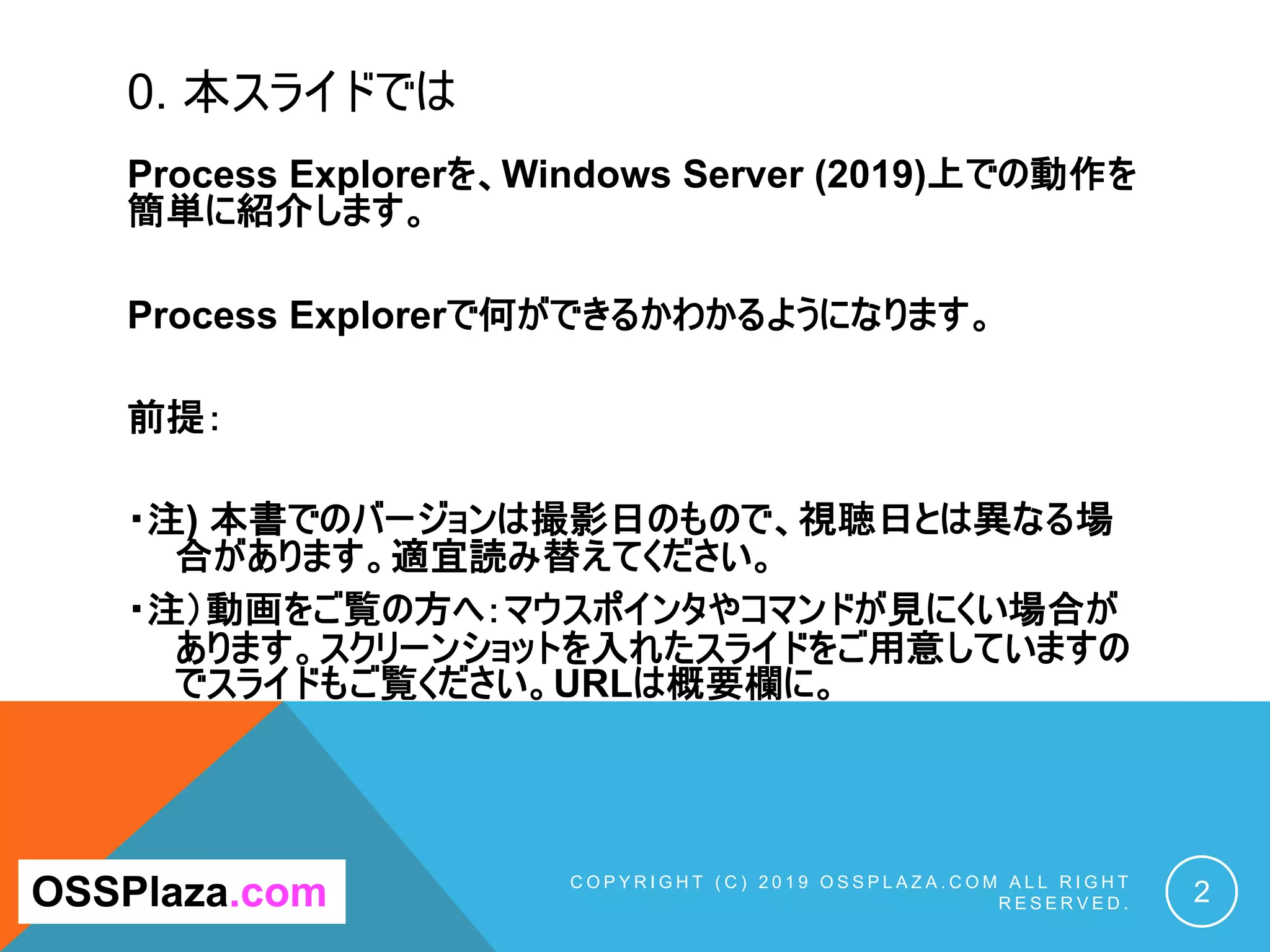 0. 本スライドでは
Process Explorerを、Windows Server (2019)上での動作を
簡単に紹介します。
Process Explorerで何ができるかわかるようになります。
前提：
・注) 本書でのバージョンは撮影日のもので、視聴日とは異なる場
合があります。適宜読み替えてください。
・注）動画をご覧の方へ：マウスポインタやコマンドが見にくい場合が
あります。スクリーンショットを入れたスライドをご用意していますの
でスライドもご覧ください。URLは概要欄に。
C O P Y R I G H T ( C ) 2 0 1 9 O S S P L A Z A . C O M A L L R I G H T
R E S E R V E D . 2OSSPlaza.com
 