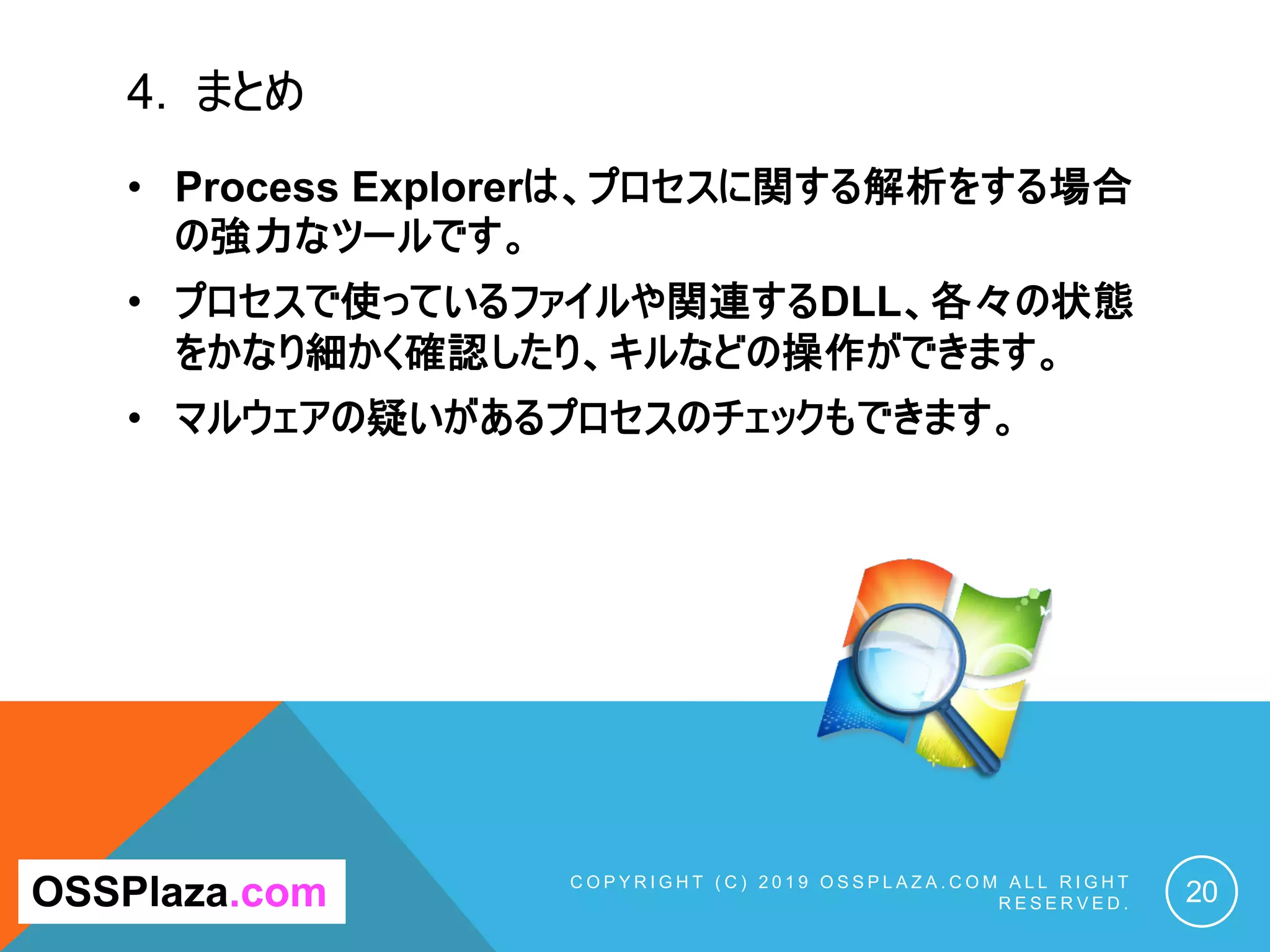 4. まとめ
C O P Y R I G H T ( C ) 2 0 1 9 O S S P L A Z A . C O M A L L R I G H T
R E S E R V E D . 20OSSPlaza.com
• Process Explorerは、プロセスに関する解析をする場合
の強力なツールです。
• プロセスで使っているファイルや関連するDLL、各々の状態
をかなり細かく確認したり、キルなどの操作ができます。
• マルウェアの疑いがあるプロセスのチェックもできます。
 