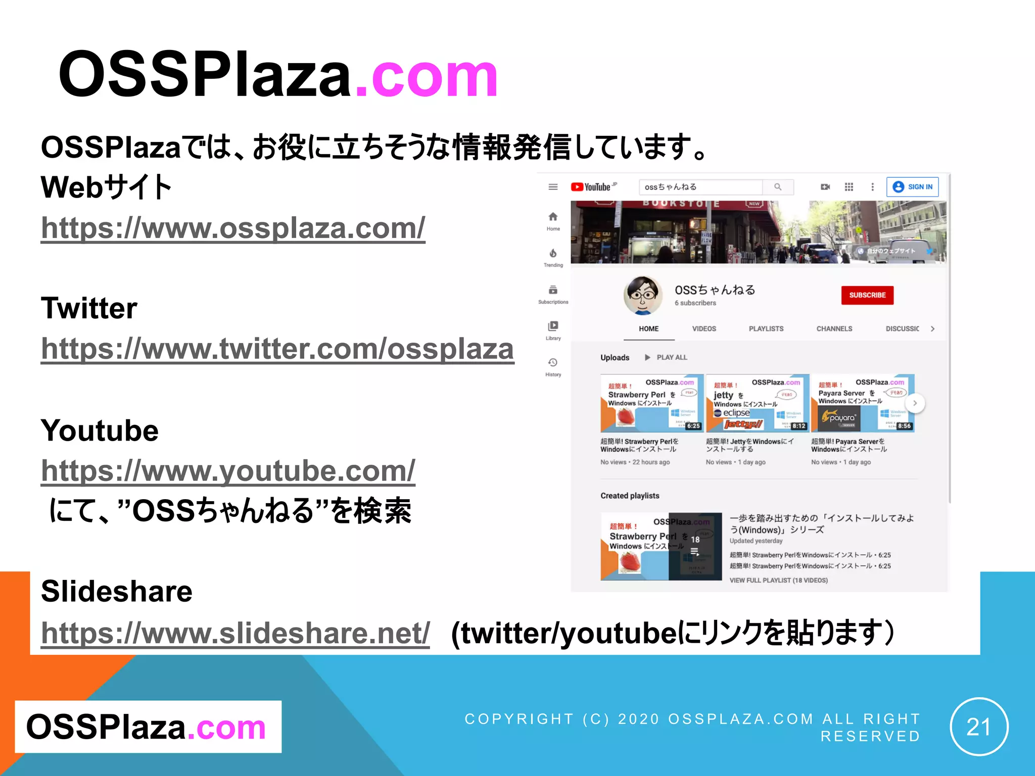 OSSPlazaでは、お役に立ちそうな情報発信しています。
Webサイト
https://www.ossplaza.com/
Twitter
https://www.twitter.com/ossplaza
Youtube
https://www.youtube.com/
にて、”OSSちゃんねる”を検索
Slideshare
https://www.slideshare.net/ (twitter/youtubeにリンクを貼ります）
C O P Y R I G H T ( C ) 2 0 2 0 O S S P L A Z A . C O M A L L R I G H T
R E S E R V E D 21
OSSPlaza.com
OSSPlaza.com
 