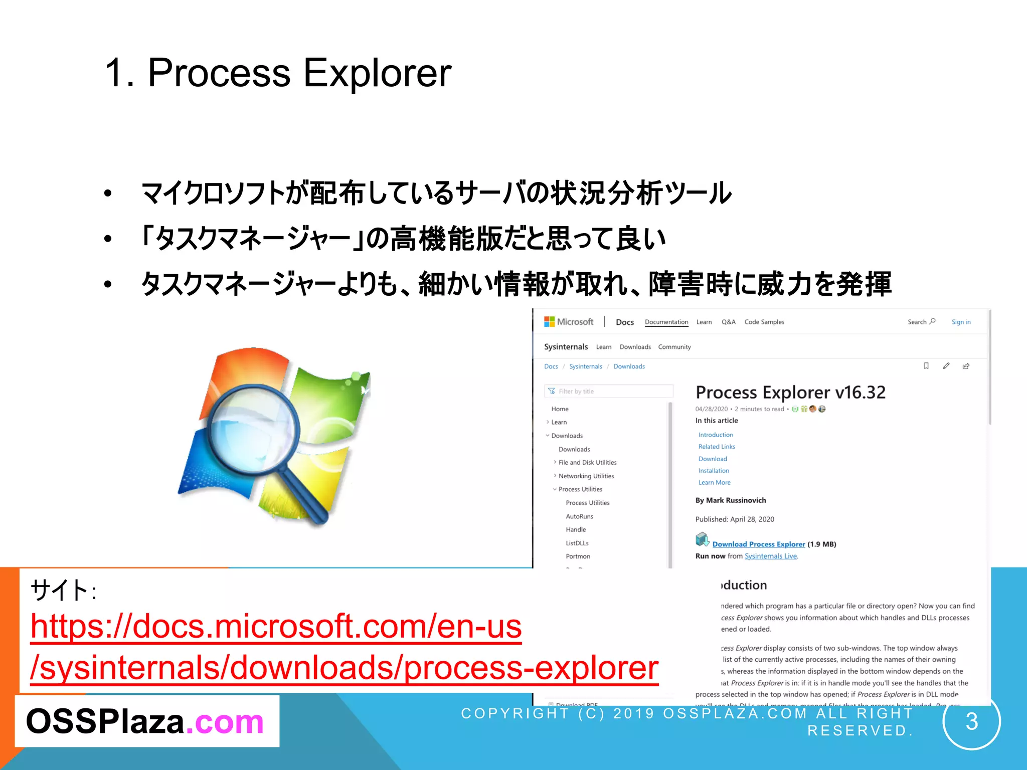 1. Process Explorer
C O P Y R I G H T ( C ) 2 0 1 9 O S S P L A Z A . C O M A L L R I G H T
R E S E R V E D . 3OSSPlaza.com
サイト：
https://docs.microsoft.com/en-us
/sysinternals/downloads/process-explorer
• マイクロソフトが配布しているサーバの状況分析ツール
• 「タスクマネージャー」の高機能版だと思って良い
• タスクマネージャーよりも、細かい情報が取れ、障害時に威力を発揮
 