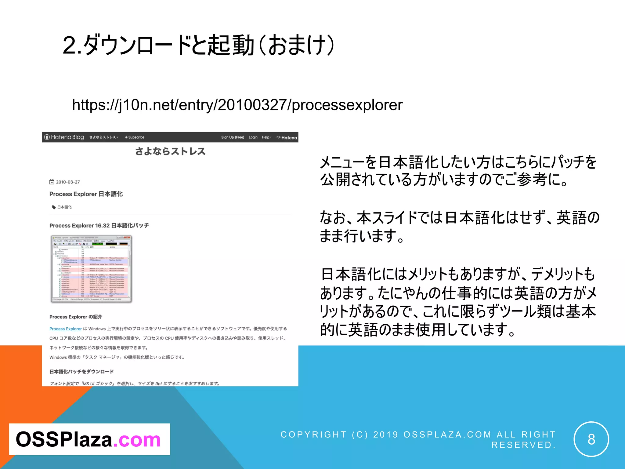 2.ダウンロードと起動（おまけ）
C O P Y R I G H T ( C ) 2 0 1 9 O S S P L A Z A . C O M A L L R I G H T
R E S E R V E D . 8OSSPlaza.com
https://j10n.net/entry/20100327/processexplorer
メニューを日本語化したい方はこちらにパッチを
公開されている方がいますのでご参考に。
なお、本スライドでは日本語化はせず、英語の
まま行います。
日本語化にはメリットもありますが、デメリットも
あります。たにやんの仕事的には英語の方がメ
リットがあるので、これに限らずツール類は基本
的に英語のまま使用しています。
 