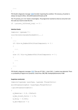 .... 
} 
PVS-Studio's diagnostic message: V600 Consider inspecting the condition. The 'process_id' pointer is 
always not equal to NULL. itkmultithreaderwinthreads.cxx 90 
The "if ( process_id == 0 )" check is meaningless. The programmer wanted to check an array item and 
the code was meant to look like this: 
if ( process_id[thread_loop] == 0 ) 
Identical checks 
template< typename T > 
void WriteCellDataBufferAsASCII(....) 
{ 
.... 
if( this->m_NumberOfCellPixelComponents == 3 ) 
{ 
.... 
} 
else if( this->m_NumberOfCellPixelComponents == 3 ) 
{ 
.... 
} 
.... 
} 
PVS-Studio's diagnostic messages: V517 The use of 'if (A) {...} else if (A) {...}' pattern was detected. There 
is a probability of logical error presence. Check lines: 948, 968. itkvtkpolydatameshio.h 948 
Suspicious constructor 
template<typename LayerType, typename TTargetVector> 
QuickPropLearningRule <LayerType,TTargetVector> 
::QuickPropLearningRule() 
{ 
m_Momentum = 0.9; //Default 
m_Max_Growth_Factor = 1.75; 
m_Decay = -0.0001; 
m_SplitEpsilon = 1; 
 