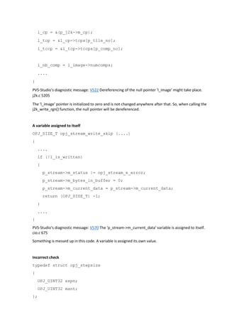 l_cp = &(p_j2k->m_cp); 
l_tcp = &l_cp->tcps[p_tile_no]; 
l_tccp = &l_tcp->tccps[p_comp_no]; 
l_nb_comp = l_image->numcomps; 
.... 
} 
PVS-Studio's diagnostic message: V522 Dereferencing of the null pointer 'l_image' might take place. 
j2k.c 5205 
The 'l_image' pointer is initialized to zero and is not changed anywhere after that. So, when calling the 
j2k_write_rgn() function, the null pointer will be dereferenced. 
A variable assigned to itself 
OPJ_SIZE_T opj_stream_write_skip (....) 
{ 
.... 
if (!l_is_written) 
{ 
p_stream->m_status |= opj_stream_e_error; 
p_stream->m_bytes_in_buffer = 0; 
p_stream->m_current_data = p_stream->m_current_data; 
return (OPJ_SIZE_T) -1; 
} 
.... 
} 
PVS-Studio's diagnostic message: V570 The 'p_stream->m_current_data' variable is assigned to itself. 
cio.c 675 
Something is messed up in this code. A variable is assigned its own value. 
Incorrect check 
typedef struct opj_stepsize 
{ 
OPJ_UINT32 expn; 
OPJ_UINT32 mant; 
}; 
 