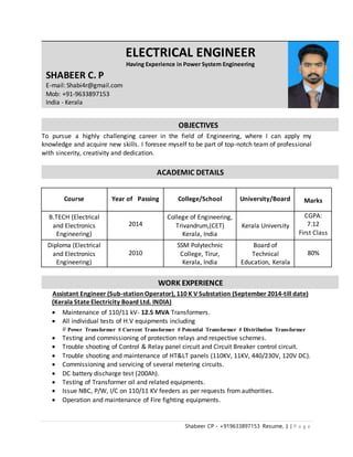 Shabeer CP - +919633897153 Resume, 1 | P a g e
To pursue a highly challenging career in the field of Engineering, where I can apply my
knowledge and acquire new skills. I foresee myself to be part of top-notch team of professional
with sincerity, creativity and dedication.
Course Year of Passing College/School University/Board Marks
B.TECH (Electrical
and Electronics
Engineering)
2014
College of Engineering,
Trivandrum,(CET)
Kerala, India
Kerala University
CGPA:
7.12
First Class
Diploma (Electrical
and Electronics
Engineering)
2010
SSM Polytechnic
College, Tirur,
Kerala, India
Board of
Technical
Education, Kerala
80%
Assistant Engineer (Sub-station Operator), 110 K V Substation (September 2014-till date)
(Kerala State Electricity Board Ltd. INDIA)
 Maintenance of 110/11 kV- 12.5 MVA Transformers.
 All individual tests of H.V equipments including
# Power Transformer # Current Transformer # Potential Transformer # Distribution Transformer
 Testing and commissioning of protection relays and respective schemes.
 Trouble shooting of Control & Relay panel circuit and Circuit Breaker control circuit.
 Trouble shooting and maintenance of HT&LT panels (110KV, 11KV, 440/230V, 120V DC).
 Commissioning and servicing of several metering circuits.
 DC battery discharge test (200Ah).
 Testing of Transformer oil and related equipments.
 Issue NBC, P/W, I/C on 110/11 KV feeders as per requests from authorities.
 Operation and maintenance of Fire fighting equipments.
WORK EXPERIENCE
ACADEMIC DETAILS
OBJECTIVES
ELECTRICAL ENGINEER
Having Experience in Power System Engineering
SHABEER C. P
E-mail: Shabi4r@gmail.com
Mob: +91-9633897153
India - Kerala
 