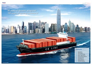 50 years of dynamic progress!
100 years of serving customers!
2 / 3 CK Line
Contents
	 4	 Brief History
	 6	 CEO Message
	 8	 CK Line Service Map
	10	 Korea / Japan Service
	11	 China / KR-CN-JP Service
	12	 Intra Asia Service
	13	 Vessel Fleet List
	14	 Overseas Network
	15	 Affiliated Companies
MV. SKY CHALLENGE
 