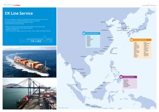 CK Line Service Map 8 / 9 CK Line
INCHEON
DALIAN
KEELUNG
KAOHSIUNG
XINGANG
QINGDAO
LIANYUNGANG
SHANGHAI
NINGBO
FUZHOU
XIAMEN
HAIPHONG
RANGOON
BANGKOK
LAEM CHABANG
PHNOMPENH
HOCHIMINH
PORT KLANG
SINGAPORE
KOTA KINABALU
MANILA
MIRI
BINTULU
KUCHING
JAKARTA
SURABAYASEMARANG
SHANTOU
SHEKOU
HONGKONG
POHANG
ULSANBUSAN
GWANGYANGMOKPO
GUNSAN
From its foundation in 1962, CK Line Offers Bulk Liner and Container Liner service.
To meet our customers' diversified demands, we are concentrating
on upgrading vessel punctuallity, innovating IT system,
and strengthening overseas network.
1)	Bulk Liner Service: CK Line has been providing Bulk Liner Service to Japan
	(Yokohama, Nagoya, Kobe, Osaka, Moji) and others.
2)	Container Liner service:
	CK Line calls Korea-Japan, Korea-China, Korea - China - Japan, and South-East Asia.
CK Line Service
C K L I N E
Korea China Service
DALIAN
XINGANG
QINGDAO
LIANYUNGANG
SHANGHAI	
NINGBO
FUZHOU
XIAMEN
SHANTOU
SHEKOU
Korea Japan Service		
	
AKITA		OSAKA			
CHIBA		 SAKAI MINATO		
HAKATA		SHIMIZU			
HIROSHIMA	 TAKAMATSU		
IYOMISHIMA	 TOKYO			
KANAZAWA	 TOMAKOMAI		
KOBE		TOYAMA			
MAIZURU		 TOYOHASHI		
MATSUYAMA	 TSURUGA			
MIZUSHIMA	 UBE			
MOJI		 WAKAYAMA		
NAGOYA		YOKOHAMA			
NAOETSU		YOKKAICHI			
NIIGATA
Intra Asia Service	
	 	
KEELUNG
HONGKONG
MANILA
HAIPHONG
HOCHIMINH
LAEMCHABANG
BANGKOK
2015.2 Subject to change
MV. SKY EVOLUTION
 