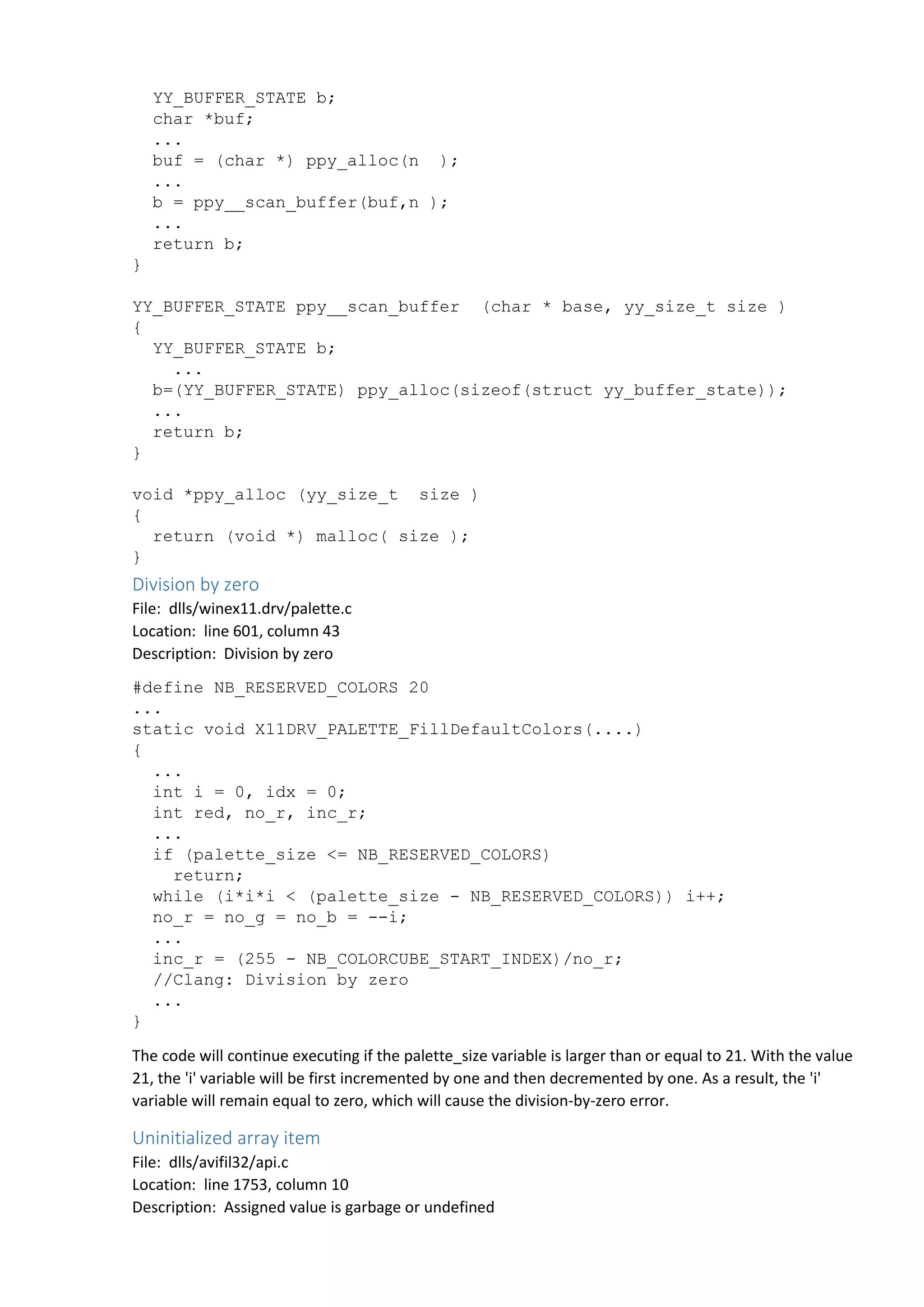YY_BUFFER_STATE b; 
char *buf; 
... 
buf = (char *) ppy_alloc(n ); 
... 
b = ppy__scan_buffer(buf,n ); 
... 
return b; 
} 
YY_BUFFER_STATE ppy__scan_buffer (char * base, yy_size_t size ) 
{ 
YY_BUFFER_STATE b; 
... 
b=(YY_BUFFER_STATE) ppy_alloc(sizeof(struct yy_buffer_state)); 
... 
return b; 
} 
void *ppy_alloc (yy_size_t size ) 
{ 
return (void *) malloc( size ); 
} 
Division by zero 
File: dlls/winex11.drv/palette.c 
Location: line 601, column 43 
Description: Division by zero 
#define NB_RESERVED_COLORS 20 
... 
static void X11DRV_PALETTE_FillDefaultColors(....) 
{ 
... 
int i = 0, idx = 0; 
int red, no_r, inc_r; 
... 
if (palette_size <= NB_RESERVED_COLORS) 
return; 
while (i*i*i < (palette_size - NB_RESERVED_COLORS)) i++; 
no_r = no_g = no_b = --i; 
... 
inc_r = (255 - NB_COLORCUBE_START_INDEX)/no_r; 
//Clang: Division by zero 
... 
} 
The code will continue executing if the palette_size variable is larger than or equal to 21. With the value 
21, the 'i' variable will be first incremented by one and then decremented by one. As a result, the 'i' 
variable will remain equal to zero, which will cause the division-by-zero error. 
Uninitialized array item 
File: dlls/avifil32/api.c 
Location: line 1753, column 10 
Description: Assigned value is garbage or undefined 
 