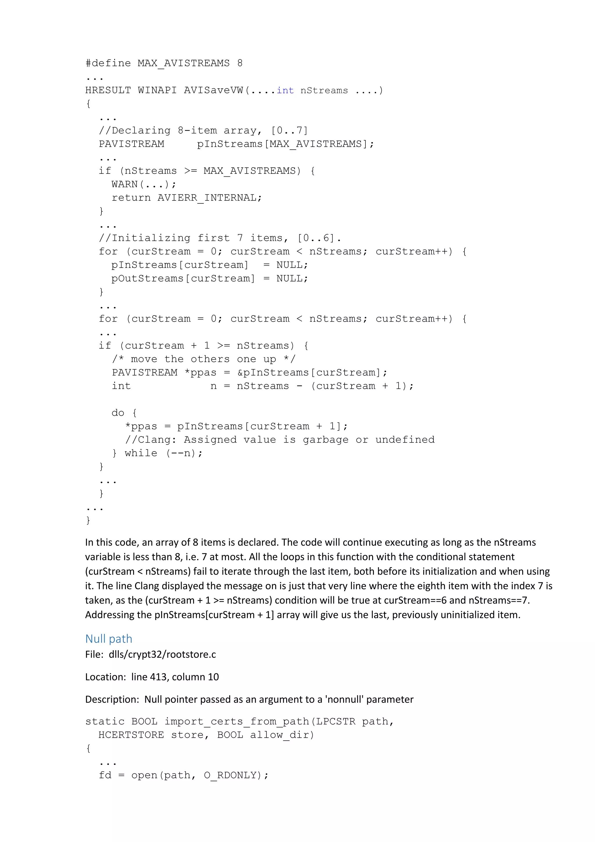 #define MAX_AVISTREAMS 8 
... 
HRESULT WINAPI AVISaveVW(....int nStreams ....) 
{ 
... 
//Declaring 8-item array, [0..7] 
PAVISTREAM pInStreams[MAX_AVISTREAMS]; 
... 
if (nStreams >= MAX_AVISTREAMS) { 
WARN(...); 
return AVIERR_INTERNAL; 
} 
... 
//Initializing first 7 items, [0..6]. 
for (curStream = 0; curStream < nStreams; curStream++) { 
pInStreams[curStream] = NULL; 
pOutStreams[curStream] = NULL; 
} 
... 
for (curStream = 0; curStream < nStreams; curStream++) { 
... 
if (curStream + 1 >= nStreams) { 
/* move the others one up */ 
PAVISTREAM *ppas = &pInStreams[curStream]; 
int n = nStreams - (curStream + 1); 
do { 
*ppas = pInStreams[curStream + 1]; 
//Clang: Assigned value is garbage or undefined 
} while (--n); 
} 
... 
} 
... 
} 
In this code, an array of 8 items is declared. The code will continue executing as long as the nStreams 
variable is less than 8, i.e. 7 at most. All the loops in this function with the conditional statement 
(curStream < nStreams) fail to iterate through the last item, both before its initialization and when using 
it. The line Clang displayed the message on is just that very line where the eighth item with the index 7 is 
taken, as the (curStream + 1 >= nStreams) condition will be true at curStream==6 and nStreams==7. 
Addressing the pInStreams[curStream + 1] array will give us the last, previously uninitialized item. 
Null path 
File: dlls/crypt32/rootstore.c 
Location: line 413, column 10 
Description: Null pointer passed as an argument to a 'nonnull' parameter 
static BOOL import_certs_from_path(LPCSTR path, 
HCERTSTORE store, BOOL allow_dir) 
{ 
... 
fd = open(path, O_RDONLY); 
 