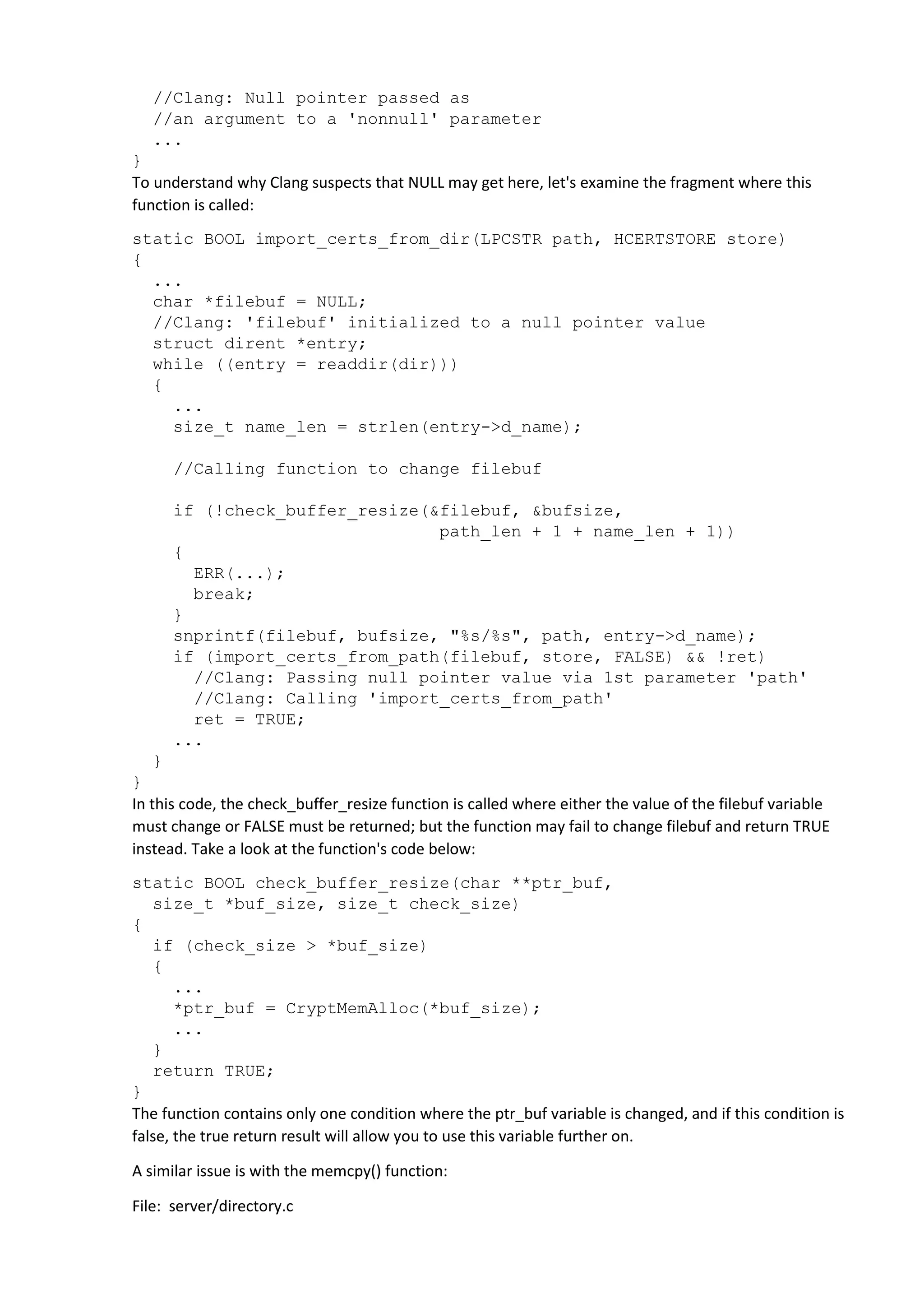 //Clang: Null pointer passed as 
//an argument to a 'nonnull' parameter 
... 
} 
To understand why Clang suspects that NULL may get here, let's examine the fragment where this 
function is called: 
static BOOL import_certs_from_dir(LPCSTR path, HCERTSTORE store) 
{ 
... 
char *filebuf = NULL; 
//Clang: 'filebuf' initialized to a null pointer value 
struct dirent *entry; 
while ((entry = readdir(dir))) 
{ 
... 
size_t name_len = strlen(entry->d_name); 
//Calling function to change filebuf 
if (!check_buffer_resize(&filebuf, &bufsize, 
path_len + 1 + name_len + 1)) 
{ 
ERR(...); 
break; 
} 
snprintf(filebuf, bufsize, "%s/%s", path, entry->d_name); 
if (import_certs_from_path(filebuf, store, FALSE) && !ret) 
//Clang: Passing null pointer value via 1st parameter 'path' 
//Clang: Calling 'import_certs_from_path' 
ret = TRUE; 
... 
} 
} 
In this code, the check_buffer_resize function is called where either the value of the filebuf variable 
must change or FALSE must be returned; but the function may fail to change filebuf and return TRUE 
instead. Take a look at the function's code below: 
static BOOL check_buffer_resize(char **ptr_buf, 
size_t *buf_size, size_t check_size) 
{ 
if (check_size > *buf_size) 
{ 
... 
*ptr_buf = CryptMemAlloc(*buf_size); 
... 
} 
return TRUE; 
} 
The function contains only one condition where the ptr_buf variable is changed, and if this condition is 
false, the true return result will allow you to use this variable further on. 
A similar issue is with the memcpy() function: 
File: server/directory.c 
 