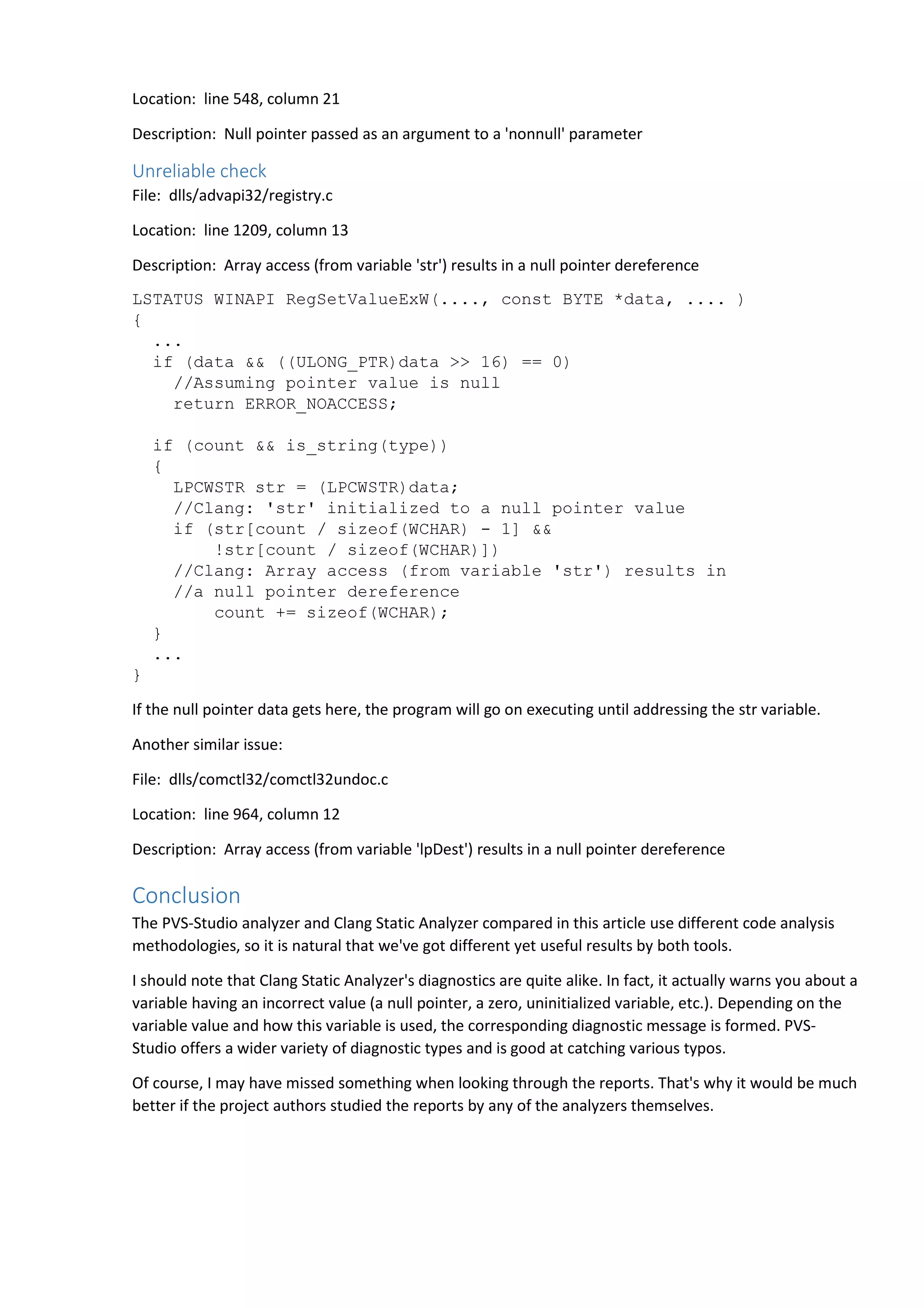 Location: line 548, column 21 
Description: Null pointer passed as an argument to a 'nonnull' parameter 
Unreliable check 
File: dlls/advapi32/registry.c 
Location: line 1209, column 13 
Description: Array access (from variable 'str') results in a null pointer dereference 
LSTATUS WINAPI RegSetValueExW(...., const BYTE *data, .... ) 
{ 
... 
if (data && ((ULONG_PTR)data >> 16) == 0) 
//Assuming pointer value is null 
return ERROR_NOACCESS; 
if (count && is_string(type)) 
{ 
LPCWSTR str = (LPCWSTR)data; 
//Clang: 'str' initialized to a null pointer value 
if (str[count / sizeof(WCHAR) - 1] && 
!str[count / sizeof(WCHAR)]) 
//Clang: Array access (from variable 'str') results in 
//a null pointer dereference 
count += sizeof(WCHAR); 
} 
... 
} 
If the null pointer data gets here, the program will go on executing until addressing the str variable. 
Another similar issue: 
File: dlls/comctl32/comctl32undoc.c 
Location: line 964, column 12 
Description: Array access (from variable 'lpDest') results in a null pointer dereference 
Conclusion 
The PVS-Studio analyzer and Clang Static Analyzer compared in this article use different code analysis 
methodologies, so it is natural that we've got different yet useful results by both tools. 
I should note that Clang Static Analyzer's diagnostics are quite alike. In fact, it actually warns you about a 
variable having an incorrect value (a null pointer, a zero, uninitialized variable, etc.). Depending on the 
variable value and how this variable is used, the corresponding diagnostic message is formed. PVS-Studio 
offers a wider variety of diagnostic types and is good at catching various typos. 
Of course, I may have missed something when looking through the reports. That's why it would be much 
better if the project authors studied the reports by any of the analyzers themselves. 
