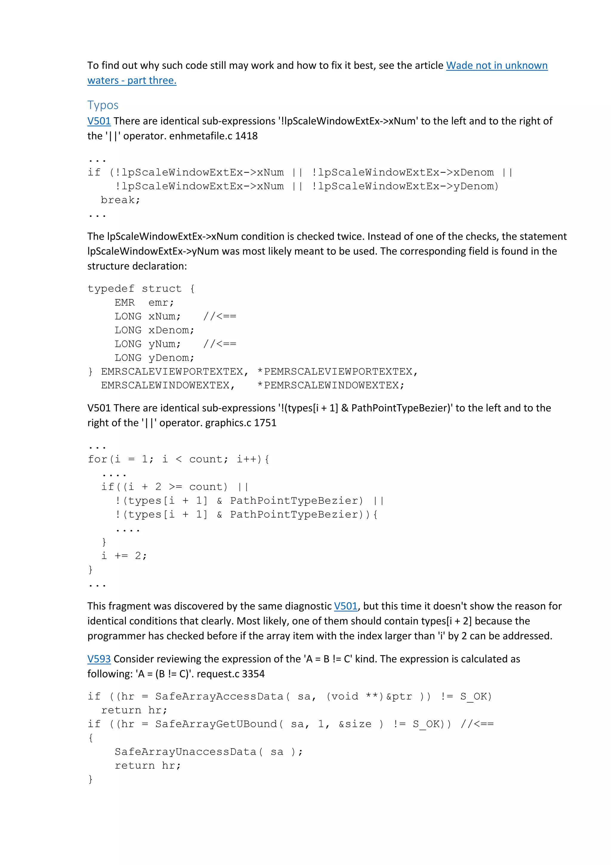 To find out why such code still may work and how to fix it best, see the article Wade not in unknown 
waters - part three. 
Typos 
V501 There are identical sub-expressions '!lpScaleWindowExtEx->xNum' to the left and to the right of 
the '||' operator. enhmetafile.c 1418 
... 
if (!lpScaleWindowExtEx->xNum || !lpScaleWindowExtEx->xDenom || 
!lpScaleWindowExtEx->xNum || !lpScaleWindowExtEx->yDenom) 
break; 
... 
The lpScaleWindowExtEx->xNum condition is checked twice. Instead of one of the checks, the statement 
lpScaleWindowExtEx->yNum was most likely meant to be used. The corresponding field is found in the 
structure declaration: 
typedef struct { 
EMR emr; 
LONG xNum; //<== 
LONG xDenom; 
LONG yNum; //<== 
LONG yDenom; 
} EMRSCALEVIEWPORTEXTEX, *PEMRSCALEVIEWPORTEXTEX, 
EMRSCALEWINDOWEXTEX, *PEMRSCALEWINDOWEXTEX; 
V501 There are identical sub-expressions '!(types[i + 1] & PathPointTypeBezier)' to the left and to the 
right of the '||' operator. graphics.c 1751 
... 
for(i = 1; i < count; i++){ 
.... 
if((i + 2 >= count) || 
!(types[i + 1] & PathPointTypeBezier) || 
!(types[i + 1] & PathPointTypeBezier)){ 
.... 
} 
i += 2; 
} 
... 
This fragment was discovered by the same diagnostic V501, but this time it doesn't show the reason for 
identical conditions that clearly. Most likely, one of them should contain types[i + 2] because the 
programmer has checked before if the array item with the index larger than 'i' by 2 can be addressed. 
V593 Consider reviewing the expression of the 'A = B != C' kind. The expression is calculated as 
following: 'A = (B != C)'. request.c 3354 
if ((hr = SafeArrayAccessData( sa, (void **)&ptr )) != S_OK) 
return hr; 
if ((hr = SafeArrayGetUBound( sa, 1, &size ) != S_OK)) //<== 
{ 
SafeArrayUnaccessData( sa ); 
return hr; 
} 
 