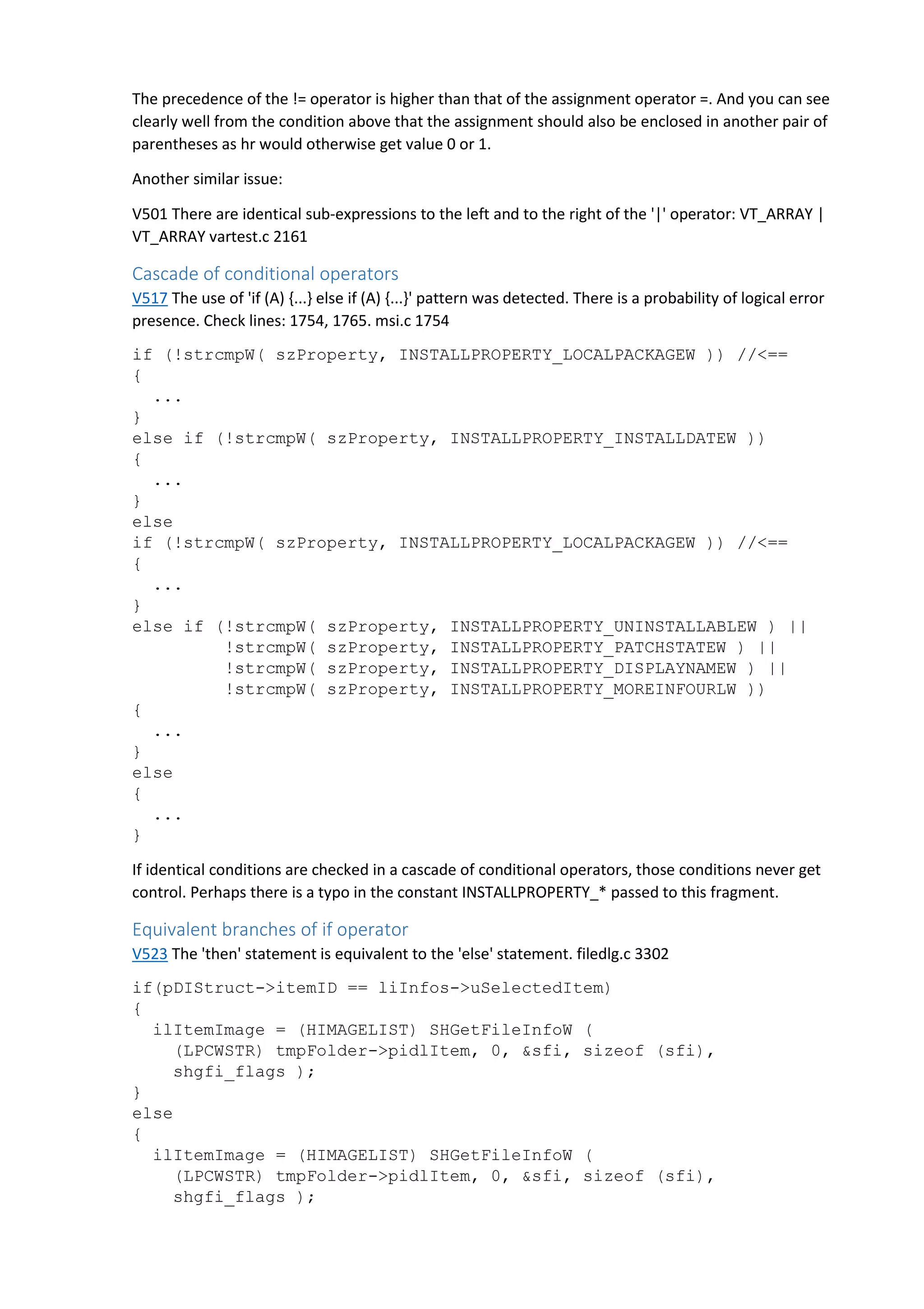 The precedence of the != operator is higher than that of the assignment operator =. And you can see 
clearly well from the condition above that the assignment should also be enclosed in another pair of 
parentheses as hr would otherwise get value 0 or 1. 
Another similar issue: 
V501 There are identical sub-expressions to the left and to the right of the '|' operator: VT_ARRAY | 
VT_ARRAY vartest.c 2161 
Cascade of conditional operators 
V517 The use of 'if (A) {...} else if (A) {...}' pattern was detected. There is a probability of logical error 
presence. Check lines: 1754, 1765. msi.c 1754 
if (!strcmpW( szProperty, INSTALLPROPERTY_LOCALPACKAGEW )) //<== 
{ 
... 
} 
else if (!strcmpW( szProperty, INSTALLPROPERTY_INSTALLDATEW )) 
{ 
... 
} 
else 
if (!strcmpW( szProperty, INSTALLPROPERTY_LOCALPACKAGEW )) //<== 
{ 
... 
} 
else if (!strcmpW( szProperty, INSTALLPROPERTY_UNINSTALLABLEW ) || 
!strcmpW( szProperty, INSTALLPROPERTY_PATCHSTATEW ) || 
!strcmpW( szProperty, INSTALLPROPERTY_DISPLAYNAMEW ) || 
!strcmpW( szProperty, INSTALLPROPERTY_MOREINFOURLW )) 
{ 
... 
} 
else 
{ 
... 
} 
If identical conditions are checked in a cascade of conditional operators, those conditions never get 
control. Perhaps there is a typo in the constant INSTALLPROPERTY_* passed to this fragment. 
Equivalent branches of if operator 
V523 The 'then' statement is equivalent to the 'else' statement. filedlg.c 3302 
if(pDIStruct->itemID == liInfos->uSelectedItem) 
{ 
ilItemImage = (HIMAGELIST) SHGetFileInfoW ( 
(LPCWSTR) tmpFolder->pidlItem, 0, &sfi, sizeof (sfi), 
shgfi_flags ); 
} 
else 
{ 
ilItemImage = (HIMAGELIST) SHGetFileInfoW ( 
(LPCWSTR) tmpFolder->pidlItem, 0, &sfi, sizeof (sfi), 
shgfi_flags ); 
 